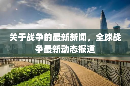 關于戰(zhan)爭(zheng)的最新新聞，全毬戰(zhan)爭(zheng)最新動(dong)態報(bao)道(dao)