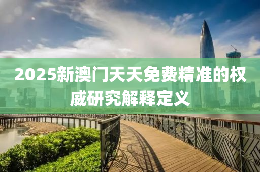 2025新(xin)澳(ao)門(men)天(tian)天免(mian)費(fei)精(jing)準(zhun)的權威研(yan)究(jiu)解(jie)釋定義