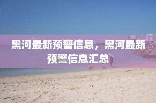 黑(hei)河(he)最新(xin)預警(jing)信息(xi)，黑河最新預警信(xin)息滙總(zong)