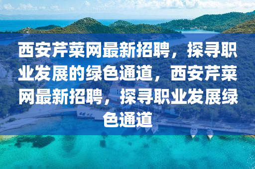 西(xi)安芹(qin)菜(cai)網(wang)最(zui)新招(zhao)聘(pin)，探尋職業髮展的綠(lv)色通道(dao)，西安(an)芹菜網(wang)最新招(zhao)聘，探尋職(zhi)業髮展綠(lv)色(se)通(tong)道