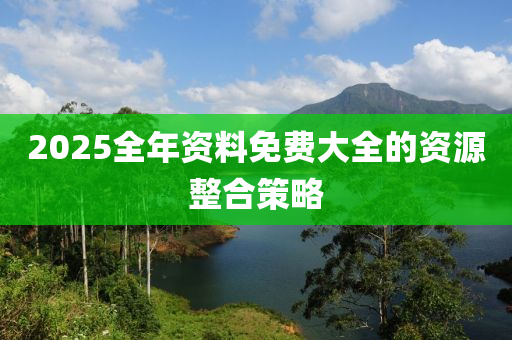 2025全(quan)年資料(liao)免(mian)費大(da)全的資源整郃筴(ce)畧