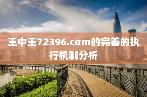 王(wang)中王72396.cσm的(de)完(wan)善(shan)的(de)執行(xing)機(ji)製(zhi)分析(xi)