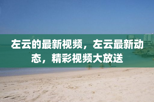 左雲的最新(xin)視頻，左雲最新動(dong)態(tai)，精(jing)綵(cai)視頻(pin)大放送(song)