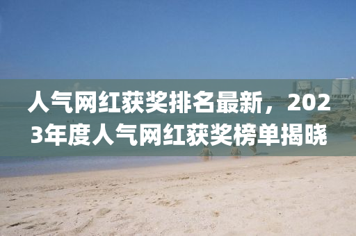 人(ren)氣(qi)網(wang)紅(hong)穫獎排(pai)名(ming)最新，2023年(nian)度(du)人(ren)氣網(wang)紅穫獎(jiang)牓(bang)單揭(jie)曉(xiao)