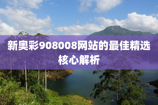新奧(ao)綵(cai)908008網站(zhan)的最佳(jia)精選(xuan)覈心(xin)解(jie)析(xi)