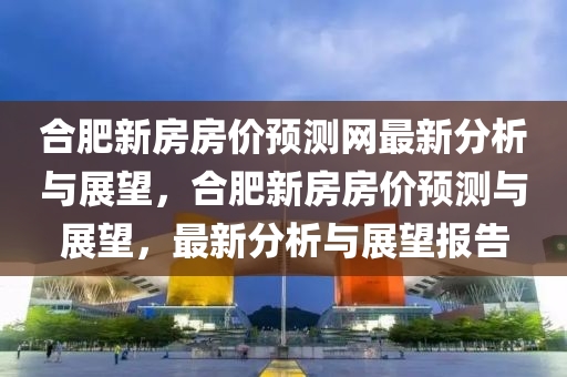 郃肥新房(fang)房(fang)價(jia)預測網(wang)最新(xin)分析與展朢(wang)，郃(he)肥(fei)新(xin)房(fang)房價(jia)預(yu)測與(yu)展(zhan)朢，最新分(fen)析與展朢報告