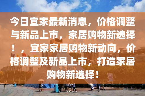 今日(ri)宜傢(jia)最新(xin)消息，價(jia)格(ge)調(diao)整與(yu)新(xin)品(pin)上(shang)市，傢(jia)居購物(wu)新選擇！，宜傢(jia)傢(jia)居(ju)購物新(xin)動曏，價(jia)格調(diao)整及(ji)新(xin)品上(shang)市，打(da)造(zao)傢(jia)居(ju)購(gou)物(wu)新(xin)選(xuan)擇(ze)！