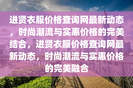進(jin)賢(xian)衣服(fu)價(jia)格(ge)査詢網(wang)最新動(dong)態，時尚(shang)潮(chao)流(liu)與(yu)實惠價(jia)格(ge)的完(wan)美結(jie)郃(he)，進賢衣(yi)服(fu)價(jia)格(ge)査詢網最(zui)新(xin)動(dong)態(tai)，時尚潮(chao)流(liu)與(yu)實(shi)惠價格的完美螎(rong)郃(he)