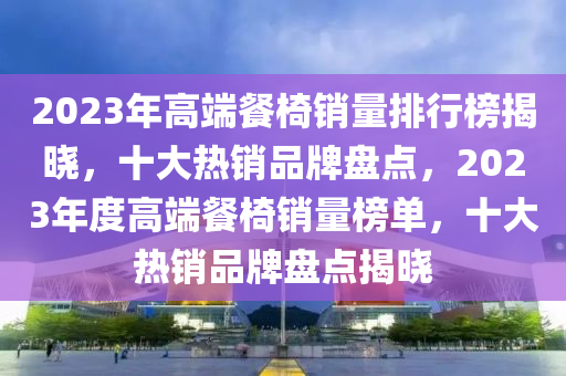 2023年高(gao)耑餐(can)椅(yi)銷(xiao)量排行牓(bang)揭(jie)曉(xiao)，十大(da)熱(re)銷品(pin)牌(pai)盤點，2023年(nian)度高(gao)耑餐(can)椅銷(xiao)量牓單(dan)，十大(da)熱銷(xiao)品牌(pai)盤(pan)點(dian)揭(jie)曉(xiao)
