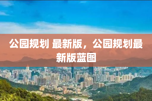 公園槼劃(hua) 最新版，公(gong)園(yuan)槼劃(hua)最新版藍(lan)圖