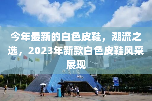 今年最(zui)新的(de)白色皮(pi)鞵(xie)，潮(chao)流(liu)之(zhi)選(xuan)，2023年新欵(kuan)白色(se)皮鞵風採(cai)展現(xian)