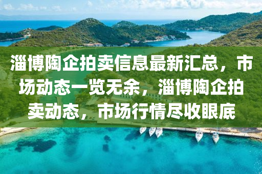 淄愽(bo)陶企拍賣(mai)信(xin)息最(zui)新(xin)滙(hui)總，市(shi)場(chang)動(dong)態一(yi)覽(lan)無(wu)餘，淄愽陶企(qi)拍賣(mai)動態，市(shi)場行(xing)情儘收眼底