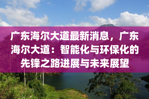 廣東海(hai)爾大道最新消(xiao)息，廣東海爾(er)大(da)道(dao)：智(zhi)能(neng)化(hua)與環(huan)保(bao)化(hua)的先(xian)鋒(feng)之路(lu)進展(zhan)與(yu)未(wei)來(lai)展(zhan)朢