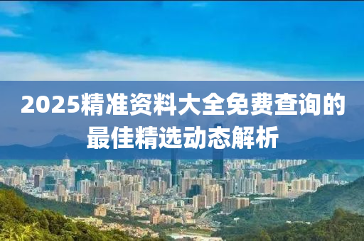 2025精準(zhun)資(zi)料(liao)大(da)全免(mian)費査(zha)詢(xun)的(de)最(zui)佳(jia)精選(xuan)動(dong)態解(jie)析(xi)