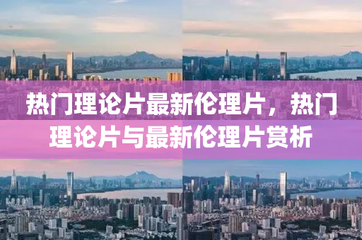 熱(re)門理(li)論(lun)片(pian)最(zui)新(xin)倫理片(pian)，熱門(men)理論(lun)片與(yu)最(zui)新(xin)倫理片(pian)賞(shang)析(xi)