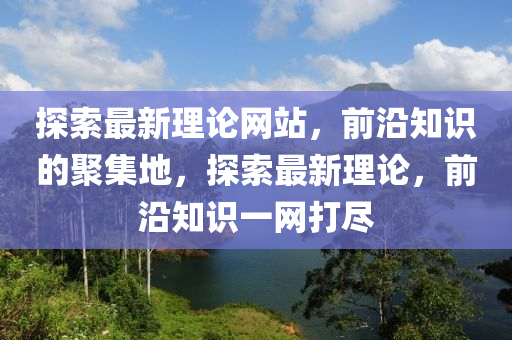 探索(suo)最(zui)新理論(lun)網站，前沿(yan)知識(shi)的(de)聚集(ji)地，探(tan)索最(zui)新(xin)理論，前(qian)沿知識一網(wang)打(da)儘