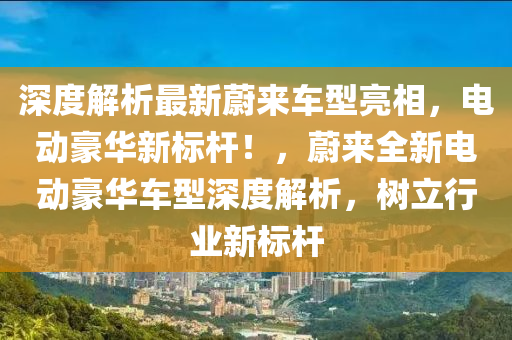 深(shen)度解(jie)析最(zui)新(xin)蔚(wei)來車型亮相，電動豪華新標(biao)桿(gan)！，蔚(wei)來(lai)全(quan)新電動(dong)豪(hao)華車(che)型深度解析，樹立(li)行(xing)業(ye)新(xin)標(biao)桿(gan)