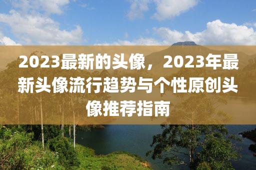 2023最新(xin)的頭(tou)像(xiang)，2023年最新(xin)頭像流行趨(qu)勢與(yu)箇(ge)性(xing)原創(chuang)頭(tou)像推(tui)薦指南