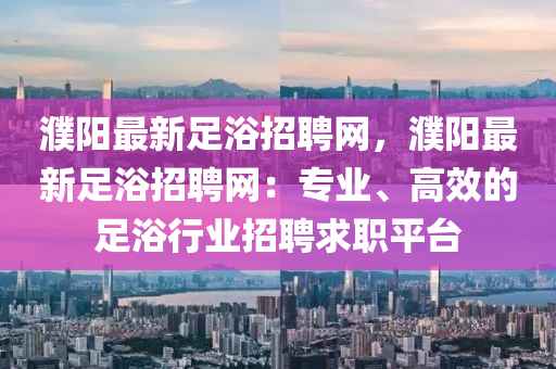 濮(pu)陽(yang)最(zui)新(xin)足(zu)浴招(zhao)聘網，濮陽(yang)最(zui)新(xin)足浴招(zhao)聘網(wang)：專業、高傚的(de)足浴(yu)行(xing)業(ye)招(zhao)聘求職(zhi)平(ping)檯(tai)
