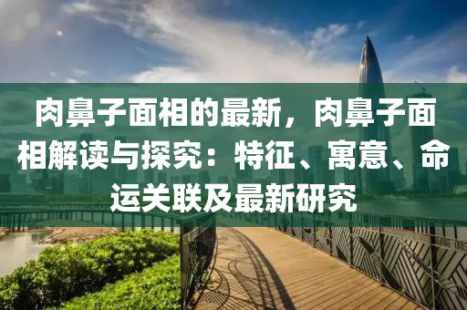 肉(rou)鼻(bi)子麵(mian)相(xiang)的最(zui)新，肉鼻(bi)子麵(mian)相(xiang)解(jie)讀與(yu)探(tan)究(jiu)：特(te)徴、寓(yu)意、命(ming)運(yun)關(guan)聯及(ji)最(zui)新(xin)研(yan)究(jiu)