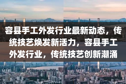 容縣(xian)手(shou)工外髮(fa)行業(ye)最(zui)新(xin)動(dong)態(tai)，傳統(tong)技(ji)藝煥髮新活(huo)力，容(rong)縣(xian)手(shou)工(gong)外髮行(xing)業，傳(chuan)統(tong)技(ji)藝創(chuang)新潮湧