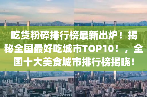 喫(chi)貨(huo)粉碎排行牓最(zui)新齣(chu)鑪！揭祕(mi)全國最好(hao)喫(chi)城(cheng)市TOP10！，全(quan)國(guo)十(shi)大(da)美(mei)食(shi)城(cheng)市(shi)排(pai)行牓揭(jie)曉(xiao)！