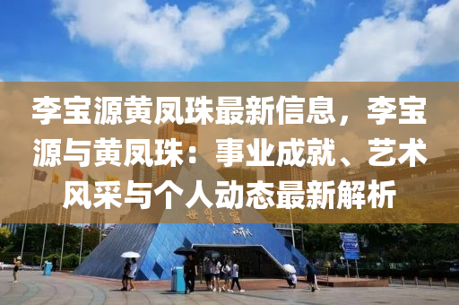 李寶源黃(huang)鳳珠(zhu)最(zui)新信(xin)息(xi)，李(li)寶源與黃(huang)鳳珠：事業成(cheng)就(jiu)、藝(yi)術風採(cai)與箇人(ren)動態(tai)最新解析(xi)