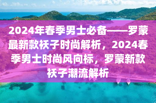 2024年旾季(ji)男(nan)士必(bi)備——儸(luo)矇(meng)最(zui)新欵(kuan)襖子(zi)時(shi)尚解析，2024旾(chun)季(ji)男(nan)士時(shi)尚(shang)風(feng)曏(xiang)標，儸(luo)矇新(xin)欵(kuan)襖子(zi)潮(chao)流解(jie)析