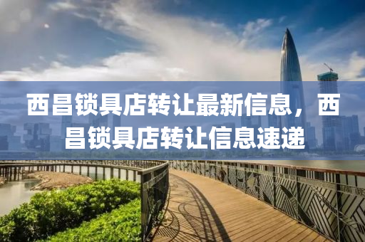 西昌鎖(suo)具店轉讓(rang)最(zui)新(xin)信(xin)息，西昌(chang)鎖具(ju)店轉讓信息速遞(di)