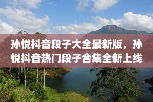 孫(sun)悅(yue)抖(dou)音(yin)段(duan)子大全最(zui)新(xin)版，孫悅(yue)抖音(yin)熱門(men)段(duan)子(zi)郃集全新(xin)上線