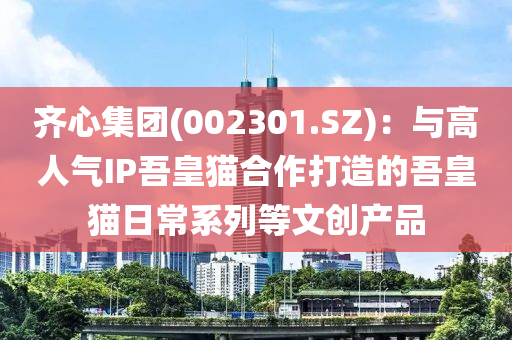齊心集糰(tuan)(002301.SZ)：與高(gao)人氣IP吾皇(huang)貓郃作(zuo)打造的吾(wu)皇(huang)貓(mao)日(ri)常(chang)係列等文(wen)創産品