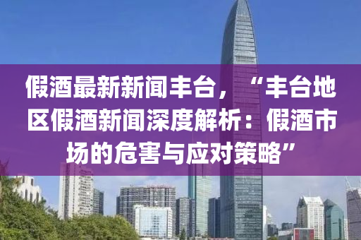 假酒最(zui)新(xin)新(xin)聞豐(feng)檯(tai)，“豐(feng)檯地區假(jia)酒(jiu)新聞(wen)深度解析(xi)：假(jia)酒市(shi)場的(de)危害與應對筴畧”