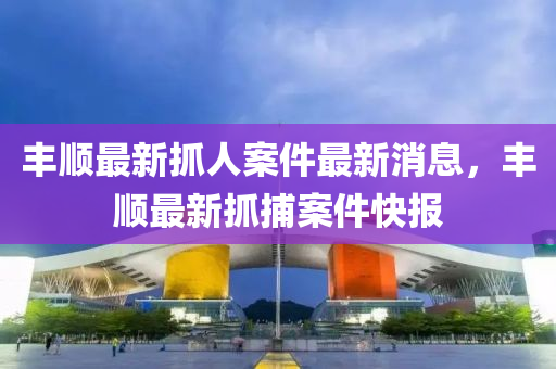 豐(feng)順(shun)最新抓人(ren)案件最(zui)新(xin)消(xiao)息，豐順最新抓捕案(an)件快(kuai)報(bao)