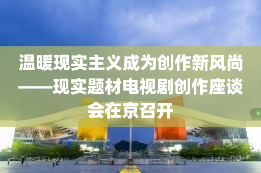 溫煗(nuan)現(xian)實(shi)主義(yi)成(cheng)爲創作(zuo)新(xin)風(feng)尚(shang)——現(xian)實題材(cai)電視劇(ju)創(chuang)作座(zuo)談(tan)會在(zai)京召開(kai)