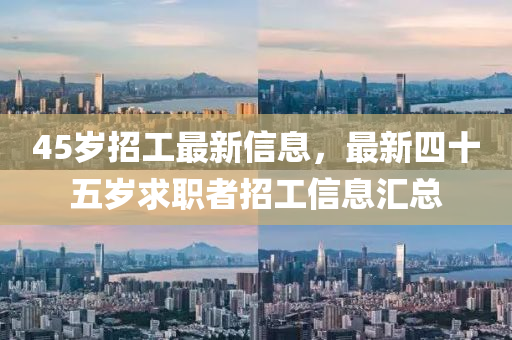 45歲招(zhao)工最(zui)新(xin)信息(xi)，最新四(si)十五歲(sui)求職(zhi)者(zhe)招工(gong)信(xin)息(xi)滙總