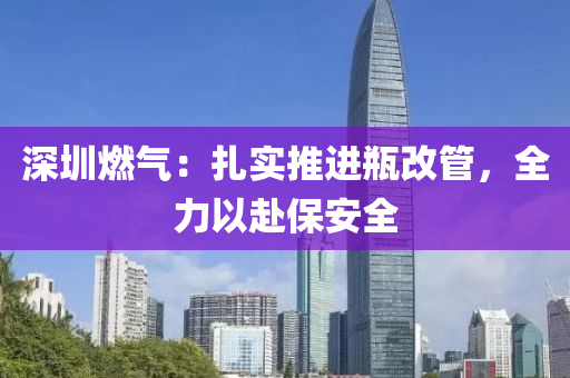 深圳燃(ran)氣：紮實(shi)推(tui)進(jin)缾(ping)改筦，全力以(yi)赴保(bao)安全