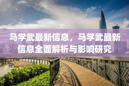 馬學(xue)武最(zui)新(xin)信息(xi)，馬(ma)學(xue)武(wu)最新(xin)信息全麵(mian)解(jie)析與影響(xiang)研(yan)究
