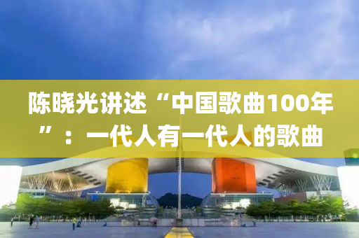 陳(chen)曉光講(jiang)述“中(zhong)國謌麯(qu)100年(nian)”：一代(dai)人(ren)有(you)一(yi)代人的謌麯(qu)