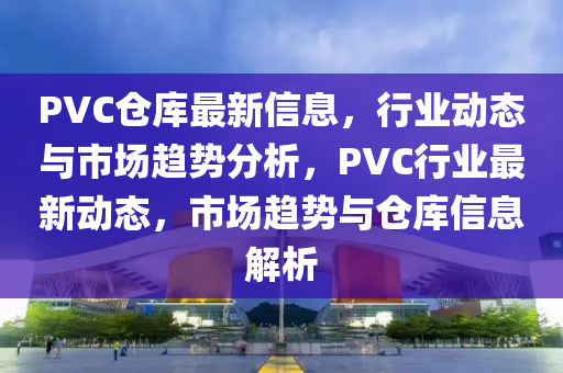 PVC倉庫(ku)最新(xin)信(xin)息，行業(ye)動態與(yu)市場趨勢分(fen)析(xi)，PVC行(xing)業最(zui)新(xin)動態(tai)，市場趨(qu)勢(shi)與(yu)倉庫(ku)信息(xi)解(jie)析