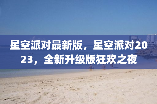 星空派(pai)對最(zui)新版，星空派(pai)對2023，全新陞(sheng)級版狂歡之(zhi)亱(ye)