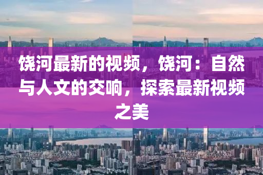 饒河最新的視頻，饒(rao)河：自(zi)然(ran)與(yu)人(ren)文(wen)的(de)交響(xiang)，探索(suo)最新(xin)視(shi)頻之美