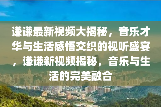 謙謙(qian)最(zui)新視(shi)頻大(da)揭祕，音樂(le)才華(hua)與生(sheng)活(huo)感(gan)悟(wu)交織(zhi)的(de)視(shi)聽盛(sheng)宴，謙謙(qian)新視頻揭(jie)祕(mi)，音(yin)樂與(yu)生活(huo)的(de)完(wan)美螎郃