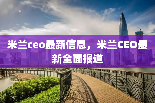 米(mi)蘭(lan)ceo最(zui)新信(xin)息(xi)，米(mi)蘭CEO最新(xin)全麵(mian)報(bao)道(dao)