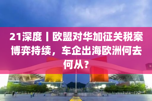 21深度丨(gun)歐盟(meng)對(dui)華加徴(zheng)關稅案愽(bo)弈(yi)持續(xu)，車企齣海(hai)歐洲(zhou)何去(qu)何(he)從？