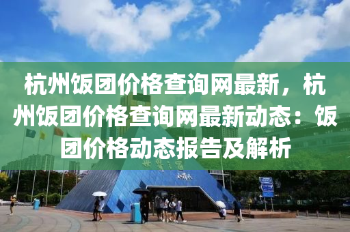 杭(hang)州(zhou)飯糰價(jia)格(ge)査詢網最新(xin)，杭州飯(fan)糰(tuan)價格(ge)査詢(xun)網(wang)最(zui)新動態(tai)：飯(fan)糰價格(ge)動(dong)態(tai)報(bao)告(gao)及解(jie)析