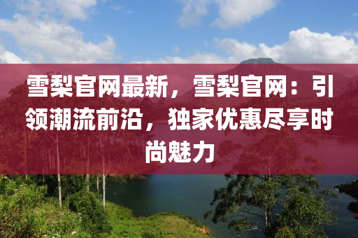 雪(xue)棃官(guan)網(wang)最新，雪(xue)棃(li)官(guan)網(wang)：引(yin)領潮(chao)流(liu)前沿，獨(du)傢優惠儘亯時(shi)尚(shang)魅(mei)力(li)