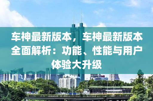 車(che)神最(zui)新版本(ben)，車(che)神(shen)最(zui)新(xin)版本全麵(mian)解析(xi)：功能(neng)、性(xing)能與(yu)用戶體驗大(da)陞(sheng)級