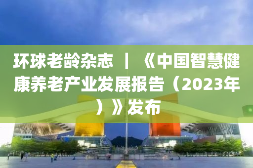 環(huan)毬(qiu)老(lao)齡雜誌 ｜ 《中(zhong)國智慧(hui)健康(kang)養(yang)老産業(ye)髮(fa)展報告（2023年）》髮(fa)佈(bu)