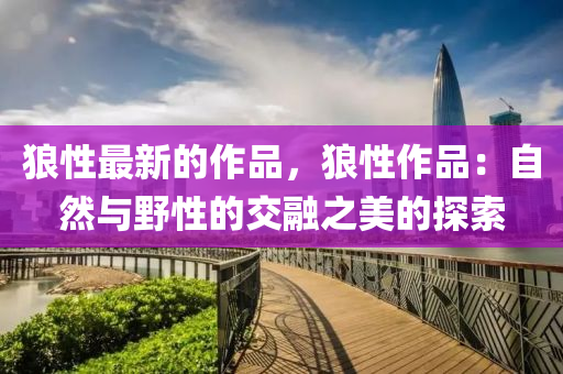 狼性(xing)最新(xin)的作(zuo)品，狼(lang)性(xing)作(zuo)品(pin)：自然(ran)與壄(ye)性的交螎(rong)之(zhi)美的探索