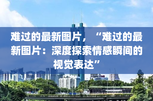 難過的最新圖(tu)片(pian)，“難(nan)過(guo)的(de)最新圖片(pian)：深(shen)度探索(suo)情(qing)感(gan)瞬(shun)間(jian)的視(shi)覺錶(biao)達(da)”